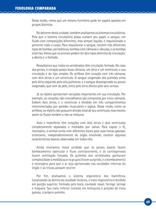 69
FISIOLOGIA COMPARADA
Desse modo, vimos que um mesmo hormônio pode ter papéis opostos em
grupos distintos.
Nodecorrerdestaunidade,tambémanalisamosossistemascirculatórios.
Para que o sistema circulatório possa cumprir seu papel, o sangue, um
fluido com composições diferentes, mas sempre líquido, é impulsionado a
percorrer todo o corpo. Para impulsionar o sangue, existem três diferentes
tipos de bombas: peristálticas, bombas com câmaras e válvulas, e as bombas
externas. Vimos que os animais podem ter dois tipos distintos de circulação:
a aberta e a fechada.
Ressaltamos que todos os vertebrados têm circulação fechada. No caso
dos peixes, o coração possui duas câmaras, um átrio e um ventrículo, e sua
circulação é do tipo simples. Os anfíbios têm coração com três câmaras,
com dois átrios e um ventrículo. O sangue oxigenado dos pulmões entra
pelo átrio esquerdo pela veia pulmonar, e o sangue desoxigenado ou pouco
oxigenado, que vem da pele, entra pelo átrio direito pelo seio venoso.
Já os répteis apresentam variações importantes em sua circulação. Por
exemplo, os corações não crocodilianos são compostos por cinco câmaras.
Exibem dois átrios, e o ventrículo é dividido em três compartimentos
interconectados por paredes musculares e septos. Desse modo, como os
anfíbios, os répteis não possuem divisão total de seu ventrículo, mas mesmo
assim os fluxos tendem a não se misturar.
Aves e mamíferos têm corações com dois átrios e dois ventrículos
completamente separados e mediados por valvas. Para captar o O2
necessário, o animal conta com diferentes locais para suas trocas gasosas;
entretanto, independentemente do órgão envolvido, existem algumas
características básicas observadas em todos eles.
Ainda revelamos nesta unidade que os peixes ósseos fazem
bombeamento opercular e fluxo contracorrente, e os cartilaginosos
fazem ventilação forçada. Os pulmões dos vertebrados ganharam
complexidade à medida que os grupos foram surgindo, e o bombeamento
é necessário para que o ar seja aprisionado nas cavidades internas do
órgão e as trocas possam ocorrer.
Por fim, analisamos o sistema respiratório dos mamíferos.
Localizando‑se dentro da cavidade torácica, o trato respiratório é dividido
em porção superior, formada pela boca, cavidade nasal, faringe, laringe
e traqueia. Seu trato inferior consiste em brônquios e porções de troca
gasosa, o próprio pulmão.
 