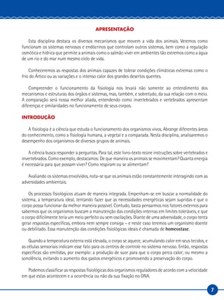7
APRESENTAÇÃO
Esta disciplina destaca os diversos mecanismos que movem a vida dos animais. Veremos como
funcionam os sistemas nervosos e endócrinos que controlam outros sistemas, bem como a regulação
osmótica e hídrica que permite a animais como o salmão viver em ambientes tão extremos como a água
de um rio e do mar num mesmo ciclo de vida.
Conheceremos as respostas dos animais capazes de tolerar condições climáticas extremas como o
frio do Ártico ou as variações e o intenso calor dos grandes desertos quentes.
Compreender o funcionamento da fisiologia nos levará não somente ao entendimento dos
mecanismos e estruturas dos órgãos e sistemas, mas, também, e sobretudo, da sua relação com o meio.
A comparação será nossa melhor aliada, entendendo como invertebrados e vertebrados apresentam
diferenças e similaridades no funcionamento de seus corpos.
INTRODUÇÃO
A fisiologia é a ciência que estuda o funcionamento dos organismos vivos. Abrange diferentes áreas
do conhecimento, como a fisiologia humana, a vegetal e a comparada. Nesta disciplina, analisaremos o
desempenho dos organismos de diversos grupos de animais.
A ciência busca responder a perguntas. Para tal, este livro-texto reúne instruções sobre vertebrados e
invertebrados. Como exemplo, destacamos: De que maneira os animais se movimentam? Quanta energia
é necessária para que possam viver? Como respiram ou se alimentam?
Avaliando os sistemas envolvidos, nota-se que os animais estão constantemente interagindo com as
adversidades ambientais.
Os processos fisiológicos atuam de maneira integrada. Empenham-se em buscar a normalidade do
sistema, a temperatura ideal, tentando fazer que as necessidades energéticas sejam supridas e que o
corpo possa funcionar da melhor maneira possível. Contudo, basta pensarmos nos fatores externos para
sabermos que os organismos buscam a manutenção das condições internas em limites toleráveis, e que
o corpo dificilmente teria um meio perfeito ou sem oscilações. Diante de uma adversidade, o corpo tenta
gerar respostas específicas, embora nem sempre consiga – e neste caso teremos um organismo doente
ou debilitado. Essa manutenção das condições fisiológicas ideais é chamada de homeostase.
Quando a temperatura externa está elevada, o corpo se aquece, acumulando calor em seus tecidos, e
as células sensoriais indicam esse fato para os centros de controle no sistema nervoso. Então, respostas
específicas são emitidas, por exemplo: a produção de suor para que o corpo perca calor; ou mesmo a
sonolência, evitando o aumento dos gastos energéticos e promovendo a preservação do corpo.
Podemos classificar as respostas fisiológicas dos organismos reguladores de acordo com a velocidade
em que estas acontecem e a ocorrência ou não da sua fixação no DNA.
 
