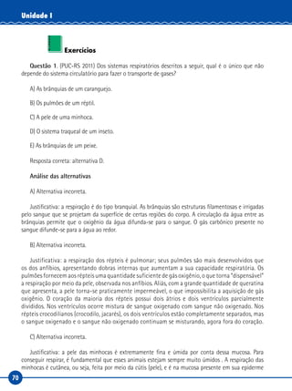 70
Unidade I
Exercícios
Questão 1. (PUC-RS 2011) Dos sistemas respiratórios descritos a seguir, qual é o único que não
depende do sistema circulatório para fazer o transporte de gases?
A) As brânquias de um caranguejo.
B) Os pulmões de um réptil.
C) A pele de uma minhoca.
D) O sistema traqueal de um inseto.
E) As brânquias de um peixe.
Resposta correta: alternativa D.
Análise das alternativas
A) Alternativa incorreta.
Justificativa: a respiração é do tipo branquial. As brânquias são estruturas filamentosas e irrigadas
pelo sangue que se projetam da superfície de certas regiões do corpo. A circulação da água entre as
brânquias permite que o oxigênio da água difunda-se para o sangue. O gás carbônico presente no
sangue difunde-se para a água ao redor.
B) Alternativa incorreta.
Justificativa: a respiração dos répteis é pulmonar; seus pulmões são mais desenvolvidos que
os dos anfíbios, apresentando dobras internas que aumentam a sua capacidade respiratória. Os
pulmões fornecem aos répteis uma quantidade suficiente de gás oxigênio, o que torna “dispensável”
a respiração por meio da pele, observada nos anfíbios. Aliás, com a grande quantidade de queratina
que apresenta, a pele torna-se praticamente impermeável, o que impossibilita a aquisição de gás
oxigênio. O coração da maioria dos répteis possui dois átrios e dois ventrículos parcialmente
divididos. Nos ventrículos ocorre mistura de sangue oxigenado com sangue não oxigenado. Nos
répteis crocodilianos (crocodilo, jacarés), os dois ventrículos estão completamente separados, mas
o sangue oxigenado e o sangue não oxigenado continuam se misturando, agora fora do coração.
C) Alternativa incorreta.
Justificativa: a pele das minhocas é extremamente fina e úmida por conta dessa mucosa. Para
conseguir respirar, é fundamental que esses animais estejam sempre muito úmidos . A respiração das
minhocas é cutânea, ou seja, feita por meio da cútis (pele), e é na mucosa presente em sua epiderme
 