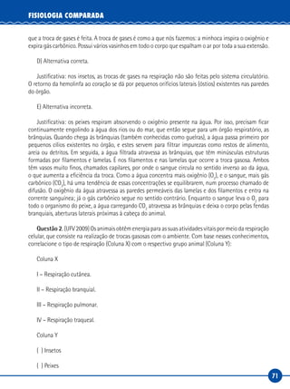 71
FISIOLOGIA COMPARADA
que a troca de gases é feita. A troca de gases é como a que nós fazemos: a minhoca inspira o oxigênio e
expira gás carbônico. Possui vários vasinhos em todo o corpo que espalham o ar por toda a sua extensão.
D) Alternativa correta.
Justificativa: nos insetos, as trocas de gases na respiração não são feitas pelo sistema circulatório.
O retorno da hemolinfa ao coração se dá por pequenos orifícios laterais (óstios) existentes nas paredes
do órgão.
E) Alternativa incorreta.
Justificativa: os peixes respiram absorvendo o oxigênio presente na água. Por isso, precisam ficar
continuamente engolindo a água dos rios ou do mar, que então segue para um órgão respiratório, as
brânquias. Quando chega às brânquias (também conhecidas como guelras), a água passa primeiro por
pequenos cílios existentes no órgão, e estes servem para filtrar impurezas como restos de alimento,
areia ou detritos. Em seguida, a água filtrada atravessa as brânquias, que têm minúsculas estruturas
formadas por filamentos e lamelas. É nos filamentos e nas lamelas que ocorre a troca gasosa. Ambos
têm vasos muito finos, chamados capilares, por onde o sangue circula no sentido inverso ao da água,
o que aumenta a eficiência da troca. Como a água concentra mais oxigênio (O2
), e o sangue, mais gás
carbônico (CO2
), há uma tendência de essas concentrações se equilibrarem, num processo chamado de
difusão. O oxigênio da água atravessa as paredes permeáveis das lamelas e dos filamentos e entra na
corrente sanguínea; já o gás carbônico segue no sentido contrário. Enquanto o sangue leva o O2
para
todo o organismo do peixe, a água carregando CO2
atravessa as brânquias e deixa o corpo pelas fendas
branquiais, aberturas laterais próximas à cabeça do animal.
Questão 2. (UFV 2009) Os animais obtêm energia para as suas atividades vitais por meio da respiração
celular, que consiste na realização de trocas gasosas com o ambiente. Com base nesses conhecimentos,
correlacione o tipo de respiração (Coluna X) com o respectivo grupo animal (Coluna Y):
Coluna X
I – Respiração cutânea.
II – Respiração branquial.
III – Respiração pulmonar.
IV – Respiração traqueal.
Coluna Y
( ) Insetos
( ) Peixes
 