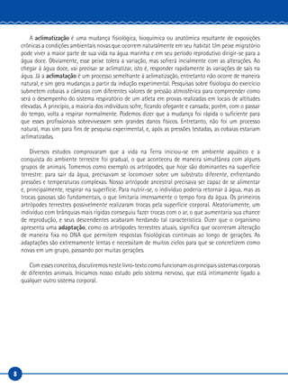 8
A aclimatização é uma mudança fisiológica, bioquímica ou anatômica resultante de exposições
crônicas a condições ambientais novas que ocorrem naturalmente em seu habitat. Um peixe migratório
pode viver a maior parte de sua vida na água marinha e em seu período reprodutivo dirigir-se para a
água doce. Obviamente, esse peixe tolera a variação, mas sofrerá incialmente com as alterações. Ao
chegar à água doce, vai precisar se aclimatizar, isto é, responder rapidamente às variações de sais na
água. Já a aclimatação é um processo semelhante à aclimatização, entretanto não ocorre de maneira
natural, e sim gera mudanças a partir da indução experimental. Pesquisas sobre fisiologia do exercício
submetem cobaias a câmaras com diferentes valores de pressão atmosférica para compreender como
será o desempenho do sistema respiratório de um atleta em provas realizadas em locais de altitudes
elevadas. A princípio, a maioria dos indivíduos sofre, ficando ofegante e cansada; porém, com o passar
do tempo, volta a respirar normalmente. Podemos dizer que a mudança foi rápida o suficiente para
que esses profissionais sobrevivessem sem grandes danos físicos. Entretanto, não foi um processo
natural, mas sim para fins de pesquisa experimental, e, após as pressões testadas, as cobaias estariam
aclimatizadas.
Diversos estudos comprovaram que a vida na Terra iniciou-se em ambiente aquático e a
conquista do ambiente terrestre foi gradual, o que aconteceu de maneira simultânea com alguns
grupos de animais. Tomemos como exemplo os artrópodes, que hoje são dominantes na superfície
terrestre: para sair da água, precisavam se locomover sobre um substrato diferente, enfrentando
pressões e temperaturas complexas. Nosso artrópode ancestral precisava ser capaz de se alimentar
e, principalmente, respirar na superfície. Para nutrir-se, o indivíduo poderia retornar à água, mas as
trocas gasosas são fundamentais, o que limitaria imensamente o tempo fora da água. Os primeiros
artrópodes terrestres possivelmente realizaram trocas pela superfície corporal. Aleatoriamente, um
indivíduo com brânquias mais rígidas conseguiu fazer trocas com o ar, o que aumentaria sua chance
de reprodução, e seus descendentes acabaram herdando tal característica. Dizer que o organismo
apresenta uma adaptação, como os artrópodes terrestres atuais, significa que ocorreram alteração
de maneira fixa no DNA que permitem respostas fisiológicas contínuas ao longo de gerações. As
adaptações são extremamente lentas e necessitam de muitos ciclos para que se concretizem como
novas em um grupo, passando por muitas gerações.
Com esses conceitos, discutiremos neste livro-texto como funcionam os principais sistemas corporais
de diferentes animais. Iniciamos nosso estudo pelo sistema nervoso, que está intimamente ligado a
qualquer outro sistema corporal.
 