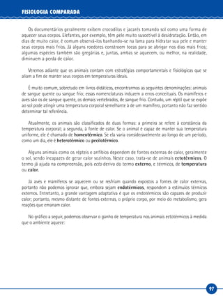 97
FISIOLOGIA COMPARADA
Os documentários geralmente exibem crocodilos e jacarés tomando sol como uma forma de
aquecer seus corpos. Elefantes, por exemplo, têm pele muito suscetível à desidratação. Então, em
dias de muito calor, é comum observá-los banhando-se na lama para hidratar sua pele e manter
seus corpos mais frios. Já alguns roedores constroem tocas para se abrigar nos dias mais frios;
algumas espécies também são gregárias e, juntas, ambas se aquecem, ou melhor, na realidade,
diminuem a perda de calor.
Veremos adiante que os animais contam com estratégias comportamentais e fisiológicas que se
aliam a fim de manter seus corpos em temperaturas ideais.
É muito comum, sobretudo em livros didáticos, encontrarmos as seguintes denominações: animais
de sangue quente ou sangue frio; essas nomenclaturas induzem a erros conceituais. Os mamíferos e
aves são os de sangue quente, os demais vertebrados, de sangue frio. Contudo, um réptil que se expõe
ao sol pode atingir uma temperatura corporal semelhante à de um mamífero, portanto não faz sentido
determinar tal referência.
Atualmente, os animais são classificados de duas formas: a primeira se refere à constância da
temperatura corporal; a segunda, à fonte de calor. Se o animal é capaz de manter sua temperatura
uniforme, ele é chamado de homeotérmico. Se ela varia consideravelmente ao longo de um período,
como um dia, ele é heterotérmico ou pecilotérmico.
Alguns animais como os répteis e anfíbios dependem de fontes externas de calor, geralmente
o sol, sendo incapazes de gerar calor sozinhos. Neste caso, trata-se de animais ectotérmicos. O
termo já ajuda na compreensão, pois ecto deriva do termo externo, e térmicos, de temperatura
ou calor.
Já aves e mamíferos se aquecem ou se resfriam quando expostos a fontes de calor externas,
portanto não podemos ignorar que, embora sejam endotérmicos, respondem a estímulos térmicos
externos. Entretanto, a grande vantagem adaptativa é que os endotérmicos são capazes de produzir
calor; portanto, mesmo distante de fontes externas, o próprio corpo, por meio do metabolismo, gera
reações que emanam calor.
No gráfico a seguir, podemos observar o ganho de temperatura nos animais ectotérmicos à medida
que o ambiente aquece:
 