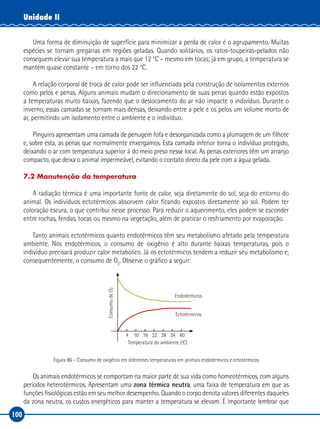 100
Unidade II
Uma forma de diminuição de superfície para minimizar a perda de calor é o agrupamento. Muitas
espécies se tornam gregárias em regiões geladas. Quando solitários, os ratos-toupeiras-pelados não
conseguem elevar sua temperatura a mais que 12 °C – mesmo em tocas; já em grupo, a temperatura se
mantém quase constante – em torno dos 22 °C.
A relação corporal de troca de calor pode ser influenciada pela construção de isolamentos externos
como pelos e penas. Alguns animais mudam o direcionamento de suas penas quando estão expostos
a temperaturas muito baixas, fazendo que o deslocamento do ar não impacte o indivíduo. Durante o
inverno, essas camadas se tornam mais densas, deixando entre a pele e os pelos um volume morto de
ar, permitindo um isolamento entre o ambiente e o indivíduo.
Pinguins apresentam uma camada de penugem fofa e desorganizada como a plumagem de um filhote
e, sobre esta, as penas que normalmente enxergamos. Esta camada inferior torna o indivíduo protegido,
deixando o ar com temperatura superior à do meio preso nesse local. As penas exteriores têm um arranjo
compacto, que deixa o animal impermeável, evitando o contato direto da pele com a água gelada.
7.2 Manutenção da temperatura
A radiação térmica é uma importante fonte de calor, seja diretamente do sol, seja do entorno do
animal. Os indivíduos ectotérmicos absorvem calor ficando expostos diretamente ao sol. Podem ter
coloração escura, o que contribui nesse processo. Para reduzir o aquecimento, eles podem se esconder
entre rochas, fendas, tocas ou mesmo na vegetação, além de praticar o resfriamento por evaporação.
Tanto animais ectotérmicos quanto endotérmicos têm seu metabolismo afetado pela temperatura
ambiente. Nos endotérmicos, o consumo de oxigênio é alto durante baixas temperaturas, pois o
indivíduo precisará produzir calor metabólico. Já os ectotérmicos tendem a reduzir seu metabolismo e,
consequentemente, o consumo de O2
. Observe o gráfico a seguir:
ConsumodeO2
Temperatura do ambiente (ºC)
4 10 16 22 28 34 40
Endotérmicos
Ectotérmicos
Figura 86 – Consumo de oxigênio em diferentes temperaturas em animais endotérmicos e ectotérmicos
Os animais endotérmicos se comportam na maior parte de sua vida como homeotérmicos, com alguns
períodos heterotérmicos. Apresentam uma zona térmica neutra, uma faixa de temperatura em que as
funções fisiológicas estão em seu melhor desempenho. Quando o corpo denota valores diferentes daqueles
da zona neutra, os custos energéticos para manter a temperatura se elevam. É importante lembrar que
 