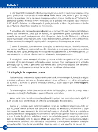 102
Unidade II
O calor dos endotérmicos advém não só como um subproduto, existem vias termogênicas específicas
para a produção de calor que são chamadas ciclos fúteis. Nestes ciclos, ocorre o gasto da energia
química na geração de calor e, na maioria dos casos, envolvem ciclos de hidrólise de ATP (trifosfato de
adenosina). Quando a molécula de ATP é hidrolisada, isto é, quebrada com adição de água, o resultado
é ATP à ADP + fosfato + calor. Outra opção de produção de calor se dá na criação de novas moléculas
de ATP durante a fosforilação oxidativa nas mitocôndrias.
A produção de calor na musculatura gera tremores, e os músculos têm papel fundamental no balanço
térmico dos endotérmicos. Ainda que em repouso, por apresentarem grande quantidade de tecido
muscular, aves e mamíferos dependem de tais tecidos para a criação do calor. Obviamente, a utilização
desses músculos gera ainda mais calor, como no caso do exercício físico. Contudo, os animais endotérmicos
utilizam sua musculatura esquelética para produzir calor por meio da termogênese por tremor.
O tremor é provocado, como em outras contrações, por estímulos nervosos. Neurônios menores,
que inervam nas fibras de movimento lento, são estimulados, e, em seguida, estimulam os neurônios
maiores das fibras rápidas. Em resposta, miofibrilas individuais se contraem, os movimentos gerados são
descoordenados, e o músculo não se movimenta ativamente, porém gera tremores.
A estratégia do tremor termogênico funciona por curtos períodos de exposição ao frio, não sendo
uma saída efetiva para intervalos prolongados, pois os músculos ficam inaptos para serem utilizados
para caçar, fugir ou correr. A persistência dos tremores deixa os músculos fatigados, com deficiência
nutricional e exaustos, como se o animal tivesse feito um exercício de alta intensidade.
7.2.2 Regulação da temperatura corporal
Todo animal, seja endotérmico, seja ectotérmico, tem sua TC
influenciada pela TA
. Para que as reações
sejam desencadeadas e o corpo seja estimulado a aquecer-se ou resfriar-se, é necessária a interpretação
do estímulo. O estímulo é a própria temperatura externa, a qual é captada por termorreceptores
espalhados na pele.
Os termorreceptores enviam os estímulos aos centros de integração e, a partir daí, o corpo passa a
responder em alterações fisiológicas, as quais modificam a temperatura.
Vamos tomar como exemplo um mamífero placentário qualquer cuja temperatura neutra seja 38 °C
e, em seguida, expor tal indivíduo a um ambiente que se aquece e depois se resfria.
Quando a TA
começa a subir, os termorreceptores enviam ao hipotálamo tal percepção. Este, por
sua vez, passa a emitir estímulos que controlam a redução da temperatura, evitando que o corpo
superaqueça. Os vasos sanguíneos são importantes efetores em tal redução. Ocorre a vasodilatação
cutânea, fazendo que o sangue passe mais lentamente e próximo da superfície do corpo, possibilitando
a perda de calor. As glândulas sudoríparas também são estimuladas, gerando transpiração e perda de
calor por transpiração, como é o caso do ofego, que, ao aumentar a frequência respiratória, reduz o
volume corrente e dissipa o calor. Além dessas características, o animal poderia apresentar estratégias
comportamentais, como: buscar uma sombra, esticar seu corpo em uma superfície fria ou num rio.
 