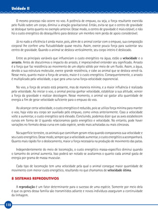 110
Unidade II
O mesmo processo não ocorre no voo. A potência de empuxo, ou seja, a força resultante exercida
pelo fluido sobre um corpo, diminui a atração gravitacional. Então, evita-se que o centro de gravidade
se desloque tanto quanto no exemplo anterior. Desse modo, o centro de gravidade é mais estável, e não
há o custo energético do desequilíbrio para deslocar um membro nem perda de apoio considerável.
Já no nado a eficiência é ainda maior, pois, além de o animal contar com o empuxo, sua composição
corporal lhe confere uma flutuabilidade quase neutra. Assim, exerce pouca força para sustentar seu
centro de gravidade. Quando o animal se desloca verticalmente, seu corpo inteiro é deslocado.
Entre as principais variáveis que influenciam o custo energético na água, estão a velocidade e o
arrasto. Antes de discutirmos o impacto do arrasto, é imprescindível entender seu significado. Arrasto
é a força que faz resistência ao movimento de um objeto sólido por meio de um fluido. Assim, a água,
devido a sua estrutura molecular, exerce grande resistência, e cabe ao animal que se desloca vencê-la.
Nesse meio, quanto maior a força de arrasto, maior é o custo energético. Consequentemente, o arrasto
é multiplicado pela velocidade, o que gera uma curva força-velocidade exponencial.
No voo, a força de arrasto está presente, mas de maneira mínima, e a maior influência é realizada
pela velocidade. Ao iniciar o voo, o animal precisa ganhar velocidade, estabilizar a sua altitude, vencer
a força da gravidade e realizar decolagem. Nesse momento, o animal vai gastar alta quantidade de
energia a fim de gerar velocidade suficiente para o empuxo do voo.
Ao alcançar certa velocidade, o custo energético é reduzido, pois se utiliza força mínima para manter
o voo, haja vista seu corpo ser auxiliado pelo empuxo, como vimos anteriormente. Caso a velocidade
volte a aumentar, o custo energético será elevado. Concluindo, podemos dizer que as aves estabelecem
curvas em forma de U quando relacionamos gasto energético e velocidade. No entanto, pode haver
variações no formato dessa curva em cada espécie, sendo mais achatadas ou mais côncavas.
Na superfície terrestre, os animais que caminham geram retas quando comparamos sua velocidade e
seucustoenergético.Dessemodo,semprequeavelocidadeaumentar,ocustoenergéticoaacompanhará.
Quanto mais rápido for o deslocamento, maior a força necessária na produção de movimento das patas.
Independentemente do meio de locomoção, o custo energético massa-específico diminui quando
o tamanho do animal aumenta. Isso poderá ser notado se avaliarmos o quanto cada animal gasta de
energia por grama de massa muscular.
Cada tipo de locomoção tem uma velocidade pela qual o animal consegue maior quantidade de
movimento com menor custo energético, resultando no que chamamos de velocidade ótima.
8 SISTEMAS REPRODUTIVOS
A reprodução é um fator determinante para o sucesso de uma espécie. Somente por meio dela
é que os genes dessa família são transmitidos adiante e novos indivíduos asseguram a continuidade
da linhagem.
 