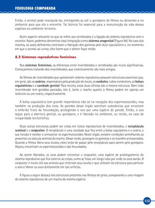 113
FISIOLOGIA COMPARADA
Então, o animal pode manipulá-las, entregando-as até o gonóporo da fêmea ou deixando-a no
ambiente para que ela o encontre. Tal técnica foi essencial para a manutenção da vida dessas
espécies no ambiente terrestre.
Outro aspecto relevante no que se refere aos vertebrados é a ligação do sistema reprodutivo com o
excretor. Assim, podemos denominar essa integração como sistema urogenital (Figura 94). No caso dos
machos, os vasos deferentes controlam a liberação dos gametas pelo duto ejaculatório e, no momento
em que o animal vai urinar, eles fazem que o sêmen fique retido.
8.2 Sistemas reprodutivos femininos
Nos sistemas femininos, as diferenças entre invertebrados e vertebrados são muito significativas.
Começaremos tratando dos invertebrados, que evolutivamente são mais antigos.
As fêmeas de invertebrados que apresentam sistema reprodutivo possuem estruturas essenciais que,
em geral, são os ovários, responsáveis pela produção do óvulo, os ovidutos, tubos condutores, as bolsas
copulatórias e a cavidade genital. Para muitos, estas duas últimas são a mesma estrutura. Nem todo
invertebrado tem gonâdas pareadas, isto é, tanto o macho quanto a fêmea podem ter apenas um
testículo ou um ovário, respectivamente.
A bolsa copulatória tem grande importância não só na recepção dos espermatozoides, mas
também na produção dos ovos. As paredes desse órgão secretam substâncias que envolvem
o embrião fruto da fecundação, protegendo o ovo por uma espécie de parede. Então, o ovo
segue para a abertura genital, ou gonóporo, e é liberado no ambiente, ou retido, no caso de
viviparidade lecitotrófica.
Duas outras estruturas podem ser vistas em tratos reprodutivos de invertebrados, o receptáculo
seminal e o ovipositor. O receptáculo é uma cavidade que fica entre a bolsa copulatória e o ovário, e
sua função é receber e armazenar os espermatozoides. Neste órgão, existem condições semelhantes às
presentes na vesícula seminal do macho. Desse modo, protegem os gametas e os mantêm armazenados.
Quando a fêmea libera seus óvulos, estes terão de passar pelo receptáculo para saírem pelo gonóporo.
Depois, encontram os espermatozoides e são fecundados.
Ao serem liberados, os ovos podem encontrar o ovipositor, uma espécie de prolongamento do
sistema reprodutivo que fica externo ao corpo, como se fosse um longo tubo por onde os ovos sairão. O
ovipositor é muito útil aos animais que enterram seus óvulos e que utilizam tal estrutura para perfurar
o solo e liberar os ovos diretamente em tais orifícios.
A figura a seguir destaca tais estruturas presentes nas fêmeas de grilos, comparando a uma imagem
do sistema reprodutivo de um macho da mesma espécie:
 