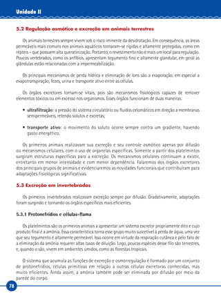 78
Unidade II
5.2 Regulação osmótica e excreção em animais terrestres
Os animais terrestres sempre vivem sob o risco iminente da desidratação. Em consequência, as áreas
permeáveis mais comuns nos animais aquáticos tornaram-se rígidas e altamente protegidas, como em
répteis – que possuem alta queratinização. Portanto, o revestimento não é mais um local para regulação.
Poucos vertebrados, como os anfíbios, apresentam tegumento fino e altamente glandular, em geral as
glândulas estão relacionadas com a impermeabilização.
Os principais mecanismos de perda hídrica e eliminação de íons são a evaporação, em especial a
evapotranspiração, fezes, urina e transporte ativo entre as células.
Os órgãos excretores tornam-se vitais, pois são mecanismos fisiológicos capazes de remover
elementos tóxicos ou em excesso nos organismos. Esses órgãos funcionam de duas maneiras:
•	 ultrafiltração: a pressão do sistema circulatório ou fluidos celomáticos em direção a membranas
semipermeáveis, retendo solutos e excretas;
•	 transporte ativo: o movimento do soluto ocorre sempre contra um gradiente, havendo
gasto energético.
Os primeiros animais realizavam sua excreção e seu controle osmótico apenas por difusão
ou mecanismos celulares, com o uso de organelas específicas. Somente a partir dos platelmintos
surgiram estruturas específicas para a excreção. Os mecanismos celulares continuam a existir,
entretanto em menor intensidade e com menor dependência. Falaremos dos órgãos excretores
dos principais grupos de animais e evidenciaremos as novidades funcionais que contribuíram para
adaptações fisiológicas significativas.
5.3 Excreção em invertebrados
Os primeiros invertebrados realizavam excreção sempre por difusão. Gradativamente, adaptações
foram surgindo e tornando os órgãos específicos mais eficientes.
5.3.1 Protonefrídios e células-flama
Os platelmintos são os primeiros animais a apresentar um sistema excretor propriamente dito e cujo
produto final é a amônia. Essa característica torna esse grupo muito suscetível à perda de água, uma vez
que seu tegumento é altamente permeável. Isso ocorre em virtude da respiração cutânea e pelo fato de
a eliminação da amônia requerer altas taxas de diluição. Logo, poucas espécies desse filo são terrestres,
e, quando o são, vivem em ambientes úmidos, como as florestas tropicais.
O sistema que acumula as funções de excreção e osmorregulação é formado por um conjunto
de protonefrídios, células primitivas em relação a outras células excretoras conhecidas, mas
muito eficientes. Ainda assim, a amônia também pode ser eliminada por difusão por meio da
parede do corpo.
 