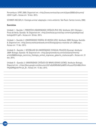 134
Pernambuco: UFRP, 2009. Disponível em: <http://www.eventosufrpe.com.br/jepex2009/cd/resumos/
r0347-3.pdf>. Acesso em: 18 dez. 2015.
SCHMIDT-NIELSEN, K. Fisiologia animal: adaptação e meio ambiente. São Paulo: Santos Livraria, 2002.
Exercícios
Unidade I – Questão 1: PONTIFÍCIA UNIVERSIDADE CATÓLICA (PUC-RS). Vestibular 2011: Biologia –
Prova de Verão. Questão 18. Disponível em: <http://vestibular.pucrs.br/wp-content/uploads/provas/
biologia20111.pdf>. Acesso em: 20 dez. 2015.
Unidade I – Questão 2: UNIVERSIDADE FEDERAL DE VIÇOSA (UFV). Vestibular 2009: Biologia. Questão
8. Disponível em: <http://www.vestibulandoweb.com.br/biologia/prova-resolvida-ufv-2009.asp>.
Acesso em: 17 dez. 2015.
Unidade II – Questão 1: VESTIBULAR DA UNIVERSIDADE ESTADUAL PAULISTA (Vunesp). Vestibular
2004: Biologia. Questão 18. Disponível em: <http://projetomedicina.com.br/site/attachments/
article/668/biologia_exercicios_fisiologia_animal_respiracao_gabarito_resolucao.pdf>. Acesso em: 21
dez. 2015.
Unidade II – Questão 2: UNIVERSIDADE CATÓLICA DE MINAS GERAIS (UCMG). Vestibular. Biologia.
Disponível em: <https://docs.google.com/document/d/1a9j4GWOxBd3yb8OCmAzyoceHS2m88zLHhmr
HhgtQANg/edit?hl=pt_B>. Acesso em: 15 dez. 2015.
 