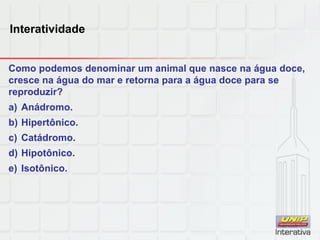 Interatividade
Como podemos denominar um animal que nasce na água doce,
cresce na água do mar e retorna para a água doce para se
reproduzir?
a) Anádromo.
b) Hipertônico.
c) Catádromo.
d) Hipotônico.
e) Isotônico.
 