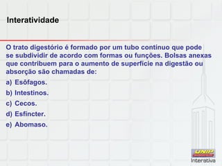 Interatividade
O trato digestório é formado por um tubo contínuo que pode
se subdividir de acordo com formas ou funções. Bolsas anexas
que contribuem para o aumento de superfície na digestão ou
absorção são chamadas de:
a) Esôfagos.
b) Intestinos.
c) Cecos.
d) Esfíncter.
e) Abomaso.
 
