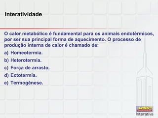 Interatividade
O calor metabólico é fundamental para os animais endotérmicos,
por ser sua principal forma de aquecimento. O processo de
produção interna de calor é chamado de:
a) Homeotermia.
b) Heterotermia.
c) Força de arrasto.
d) Ectotermia.
e) Termogênese.
 