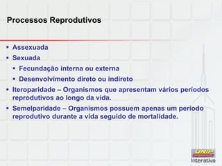 Processos Reprodutivos
 Assexuada
 Sexuada
 Fecundação interna ou externa
 Desenvolvimento direto ou indireto
 Iteroparidade – Organismos que apresentam vários períodos
reprodutivos ao longo da vida.
 Semelparidade – Organismos possuem apenas um período
reprodutivo durante a vida seguido de mortalidade.
 