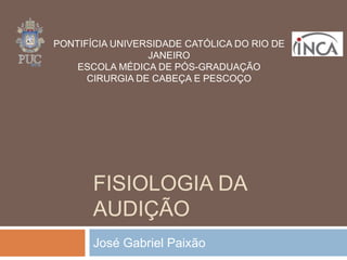 FISIOLOGIA DA
AUDIÇÃO
José Gabriel Paixão
PONTIFÍCIA UNIVERSIDADE CATÓLICA DO RIO DE
JANEIRO
ESCOLA MÉDICA DE PÓS-GRADUAÇÃO
CIRURGIA DE CABEÇA E PESCOÇO
 