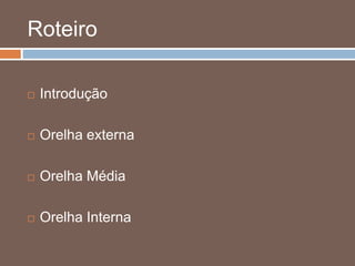 Roteiro
 Introdução
 Orelha externa
 Orelha Média
 Orelha Interna
 