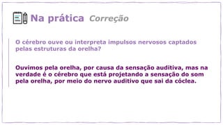 Na prática
O cérebro ouve ou interpreta impulsos nervosos captados
pelas estruturas da orelha?
Ouvimos pela orelha, por causa da sensação auditiva, mas na
verdade é o cérebro que está projetando a sensação do som
pela orelha, por meio do nervo auditivo que sai da cóclea.
Correção
 