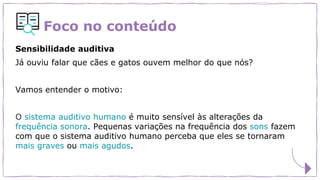 Foco no conteúdo
Sensibilidade auditiva
Já ouviu falar que cães e gatos ouvem melhor do que nós?
Vamos entender o motivo:
O sistema auditivo humano é muito sensível às alterações da
frequência sonora. Pequenas variações na frequência dos sons fazem
com que o sistema auditivo humano perceba que eles se tornaram
mais graves ou mais agudos.
 