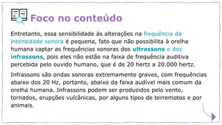 Foco no conteúdo
Entretanto, essa sensibilidade às alterações na frequência da
intensidade sonora é pequena, fato que não possibilita à orelha
humana captar as frequências sonoras dos ultrassons e dos
infrassons, pois eles não estão na faixa de frequência auditiva
percebida pelo ouvido humano, que é de 20 hertz a 20.000 hertz.
Infrassons são ondas sonoras extremamente graves, com frequências
abaixo dos 20 Hz, portanto, abaixo da faixa audível mais comum da
orelha humana. Infrassons podem ser produzidos pelo vento,
tornados, erupções vulcânicas, por alguns tipos de terremotos e por
animais.
 
