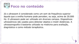 Foco no conteúdo
Já o ultrassom é considerado como um som de frequência superior
àquela que a orelha humana pode perceber, ou seja, acima de 20.000
Hz. O ultrassom pode ser utilizado em diversos campos. Dispositivos
ultrassônicos são usados para detectar objetos e medir distâncias. A
ultrassonografia é bastante utilizada na medicina para avaliação,
diagnóstico e como método terapêutico.
 