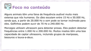Foco no conteúdo
Alguns animais têm uma faixa de frequência audível muito mais
extensa que nós humanos. Os cães escutam entre 15 Hz e 50.000 Hz,
sendo que, a partir de 20.000 Hz o som pode se tornar incômodo para
eles. Golfinhos podem ouvir de 70 Hz a 240.000 Hz.
Morcegos utilizam ultrassom para detectar presas. Eles podem detectar
frequências entre 1.000 Hz e 200.000 Hz. Muitos insetos têm uma boa
capacidade de captar ultrassons, incluindo grupos de mariposas,
besouros e louva-a-deus.
 