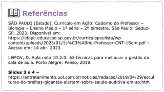 Referências
SÃO PAULO (Estado). Currículo em Ação: Caderno do Professor –
Biologia – Ensino Médio – 1ª série – 2º bimestre. São Paulo: Seduc-
SP, 2023. Disponível em:
https://efape.educacao.sp.gov.br/curriculopaulista/wp-
content/uploads/2023/01/1s%C3%A9rie-Professor-CNT-1Sem.pdf –
Acesso em: 14 abr. 2023.
LEMOV, D. Aula nota 10 2.0: 62 técnicas para melhorar a gestão da
sala de aula. Porto Alegre: Penso, 2018.
Slides 3 e 4 –
https://entretenimento.uol.com.br/noticias/redacao/2019/04/29/escul
turas-de-orelhas-gigantes-alertam-sobre-saude-auditiva-em-sp.htm
 
