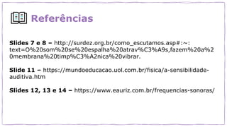 Referências
Slides 7 e 8 – http://surdez.org.br/como_escutamos.asp#:~:
text=O%20som%20se%20espalha%20atrav%C3%A9s,fazem%20a%2
0membrana%20timp%C3%A2nica%20vibrar.
Slide 11 – https://mundoeducacao.uol.com.br/fisica/a-sensibilidade-
auditiva.htm
Slides 12, 13 e 14 – https://www.eauriz.com.br/frequencias-sonoras/
 