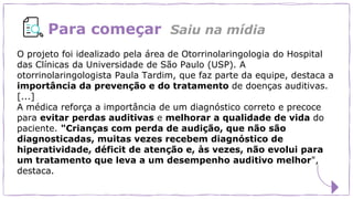 Para começar
O projeto foi idealizado pela área de Otorrinolaringologia do Hospital
das Clínicas da Universidade de São Paulo (USP). A
otorrinolaringologista Paula Tardim, que faz parte da equipe, destaca a
importância da prevenção e do tratamento de doenças auditivas.
[...]
A médica reforça a importância de um diagnóstico correto e precoce
para evitar perdas auditivas e melhorar a qualidade de vida do
paciente. "Crianças com perda de audição, que não são
diagnosticadas, muitas vezes recebem diagnóstico de
hiperatividade, déficit de atenção e, às vezes, não evolui para
um tratamento que leva a um desempenho auditivo melhor",
destaca.
Saiu na mídia
 