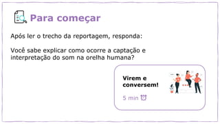 Para começar
Após ler o trecho da reportagem, responda:
Você sabe explicar como ocorre a captação e
interpretação do som na orelha humana?
Virem e
conversem!
5 min
 