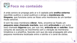 Foco no conteúdo
A onda sonora se propaga pelo ar e é captada pela orelha externa
(pavilhão auditivo e canal auditivo) e atinge a membrana do
tímpano, que funciona como se fosse uma membrana de um tambor
muito sensível.
O som faz essa membrana vibrar. Nela, encontra-se fixado um
pequeno osso chamado martelo, que está articulado a um outro
osso chamado bigorna que, por sua vez, articula-se ao estribo. Esse
conjunto de ossículos se movimenta com a vibração da membrana
timpânica e a amplifica, fazendo com que ela seja propagada até uma
pequena membrana localizada entre o estribo e o canal da cóclea.
 