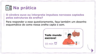 Na prática
O cérebro ouve ou interpreta impulsos nervosos captados
pelas estruturas da orelha?
Para responder a esse questionamento, faça também um desenho
esquemático de como nossa orelha capta o som.
Todo mundo
escreve!
10 min
 