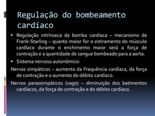 Regulação do bombeamento
cardíaco
 Regulação intrínseca da bomba cardíaca – mecanismo de
Frank-Starling – quanto maior for o estiramento do músculo
cardíaco durante o enchimento maior será a força de
contração e a quantidade de sangue bombeado para a aorta.
 Sistema nervoso autonômico:
Nervos simpáticos – aumento da Frequência cardíaca, da força
de contração e o aumento do débito cardíaco.
Nervos parassimpáticos (vago) – diminuição dos batimentos
cardíacos, da força de contração e do débito cardíaco.
 