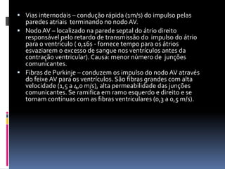  Vias internodais – condução rápida (1m/s) do impulso pelas
paredes atriais terminando no nodo AV.
 Nodo AV – localizado na parede septal do átrio direito
responsável pelo retardo de transmissão do impulso do átrio
para o ventrículo ( 0,16s - fornece tempo para os átrios
esvaziarem o excesso de sangue nos ventrículos antes da
contração ventricular). Causa: menor número de junções
comunicantes.
 Fibras de Purkinje – conduzem os impulso do nodo AV através
do feixe AV para os ventrículos. São fibras grandes com alta
velocidade (1,5 a 4,0 m/s), alta permeabilidade das junções
comunicantes. Se ramifica em ramo esquerdo e direito e se
tornam contínuas com as fibras ventriculares (0,3 a 0,5 m/s).
 