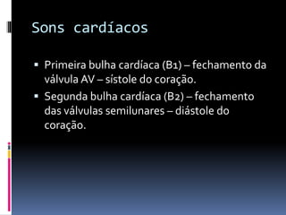 Sons cardíacos
 Primeira bulha cardíaca (B1) – fechamento da
válvula AV – sístole do coração.
 Segunda bulha cardíaca (B2) – fechamento
das válvulas semilunares – diástole do
coração.
 