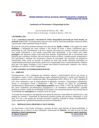 PRIMER SIMPOSIO VIRTUAL DE DOLOR, MEDICINA PALIATIVA Y AVANCES EN
                                                                  FARMACOLOGÍA DEL DOLOR


                         Atualização em Mecanismos e Fisiopatologia da Dor


                                   Luiz Fernando de Oliveira, TSA – SBA
                      Professor Titular de Anestesiologia – Faculdade de Medicina – UERJ - Rio

1.INTRODUÇÃO -
A dor é experiência sensorial e emocional de caráter desagradável provocada por lesão tissular, ou
atribuída a tal (IASP). Fisiologicamente funciona como sinal de alerta desencadeando reações de defesa
e preservação, tendo importante função de defesa.
Do ponto de vista clínico podemos distinguir dois tipos de dor, aguda e crônica. A dor aguda é de caráter
fisiológico, é deflagrada por lesão corporal e tem função de alerta e defesa contribuindo para a
preservação da vida. Normalmente é de breve duração, provocada por estímulo nociceptivo periférico
e/ou reação inflamatória e tem relação causa-efeito bem determinada. A dor crônica tem caráter
patológico, não apresenta relação causa-efeito bem definida, freqüentemente não se encontrando causa
periférica que a justifique. Insidiosa, não tem função de alerta ou defesa, é gradativamente incapacitante e
está relacionada a alteração dos mecanismos centrais de nocicepção, que acarretam sua progressiva
centralização. Pode existir ou persistir na ausência de lesão real, produz alterações persistentes no
comportamento psicomotor (emocional) e pode levar à incapacidade física e mental permanente. Podemos
dizer que a dor aguda, fisiológica, é útil e cumpre uma função de preservação, enquanto a dor crônica,
patológica, ao contrário, é inútil e incapacitante.
2. MECANISMOS ANÁTOMO-FISIOLÓGICOS -
2.1. – ORIGEM
Fisiologicamente a dor é deflagrada por estímulos intensos e potencialmente lesivos que ativam os
nociceptores, lesam o tecido e desencadeiam reação inflamatória (humoral e celular) com liberação de
mediadores químicos como a Bradicinina (BK), Prostaglandinas (PGI e PGE2), IL-1, NO e substância P
(sP). Esses mediadores a par de desencadearem as alterações vasculares e imunológicas inflamatórias,
ativam os nociceptores (como a Bradicinina - BK), ou reduzem seu limiar de excitabilidade,
sensibilizando-os (Hiperestesia ou Hiperalgesia primária) como a PGE e a PGI. Do equilíbrio da ação
dos vários mediadores pró-inflamatórios (algogênicos) e de mediadores antiinflamatórios (opióides
periféricos) resulta o estado de sensibilidade do nociceptor. Esse mecanismo permite uma sintonia fina da
excitabilidade dos nociceptores às condições locais do tecido.
A ativação dos nociceptores, não depende assim apenas da natureza e intensidade do estímulo lesivo, mas
também da extensão e intensidade da hiperestesia primária gerada pelo processo inflamatório a nível
local. Por isso, a dor gerada por ativação nociceptiva periférica responde às drogas antiinflamatórias,
mesmo quando não é gerada primariamente por processo inflamatório.

2.1.1.   HIPERALGESIA PRIMÁRIA E SECUNDÁRIA

Ao observarmos a área lesada verificamos a presença de duas zonas distintas de hipersensibilidade. A
hiperalgesia que se observa na área inflamada é denominada de Primária. Ao redor da zona de lesão
PRESIDENTE COMITÉ ORGANIZADOR                                                     PRESIDENTE COMITÉ CIENTÍFICO
Dr. Edgardo Schapachnik                                                                   Dr. Horacio Daniel Solís
edgardo@schapachnik.com.ar                                                                 solis@germania.com.ar
 