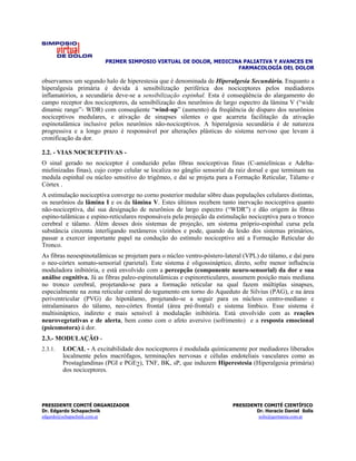 PRIMER SIMPOSIO VIRTUAL DE DOLOR, MEDICINA PALIATIVA Y AVANCES EN
                                                                 FARMACOLOGÍA DEL DOLOR

observamos um segundo halo de hiperestesia que é denominada de Hiperalgesia Secundária. Enquanto a
hiperalgesia primária é devida à sensibilização periférica dos nociceptores pelos mediadores
inflamatórios, a secundária deve-se a sensibilização espinhal. Esta é conseqüência do alargamento do
campo receptor dos nociceptores, da sensibilização dos neurônios de largo espectro da lâmina V (“wide
dinamic range”- WDR) com conseqüente “wind-up” (aumento) da freqüência de disparo dos neurônios
nociceptivos medulares, e ativação de sinapses silentes o que acarreta facilitação da ativação
espinotalâmica inclusive pelos neurônios não-nociceptivos. A hiperalgesia secundária é de natureza
progressiva e a longo prazo é responsável por alterações plásticas do sistema nervoso que levam à
cronificação da dor.

2.2. - VIAS NOCICEPTIVAS -
O sinal gerado no nociceptor é conduzido pelas fibras nociceptivas finas (C-amielínicas e Adelta-
mielinizadas finas), cujo corpo celular se localiza no gânglio sensorial da raiz dorsal e que terminam na
medula espinhal ou núcleo sensitivo do trigêmeo, e daí se projeta para a Formação Reticular, Tálamo e
Córtex .
A estimulação nociceptiva converge no corno posterior medular sôbre duas populações celulares distintas,
os neurônios da lâmina I e os da lâmina V. Estes últimos recebem tanto inervação nociceptiva quanto
não-nociceptiva, daí sua designação de neurônios de largo espectro (“WDR”) e dão origem às fibras
espino-talâmicas e espino-reticulares responsáveis pela projeção da estimulação nociceptiva para o tronco
cerebral e tálamo. Além desses dois sistemas de projeção, um sistema próprio-espinhal cursa pela
substância cinzenta interligando metâmeros vizinhos e pode, quando da lesão dos sistemas primários,
passar a exercer importante papel na condução do estímulo nociceptivo até a Formação Reticular do
Tronco.
As fibras neoespinotalâmicas se projetam para o núcleo ventro-póstero-lateral (VPL) do tálamo, e daí para
o neo-córtex somato-sensorial (parietal). Este sistema é oligossináptico, direto, sofre menor influência
moduladora inibitória, e está envolvido com a percepção (componente neuro-sensorial) da dor e sua
análise cognitiva. Já as fibras paleo-espinotalâmicas e espinoreticulares, assumem posição mais mediana
no tronco cerebral, projetando-se para a formação reticular na qual fazem múltiplas sinapses,
especialmente na zona reticular central do tegumento em torno do Aqueduto de Silvius (PAG), e na área
periventricular (PVG) do hipotálamo, projetando-se a seguir para os núcleos centro-mediano e
intralaminares do tálamo, neo-córtex frontal (área pré-frontal) e sistema límbico. Esse sistema é
multisináptico, indireto e mais sensível à modulação inibitória. Está envolvido com as reações
neurovegetativas e de alerta, bem como com o afeto aversivo (sofrimento) e a resposta emocional
(psicomotora) à dor.
2.3.- MODULAÇÃO -
2.3.1.   LOCAL - A excitabilidade dos nociceptores é modulada químicamente por mediadores liberados
         localmente pelos macrófagos, terminações nervosas e células endoteliais vasculares como as
         Prostaglandinas (PGI e PGE2), TNF, BK, sP, que induzem Hiperestesia (Hiperalgesia primária)
         dos nociceptores.




PRESIDENTE COMITÉ ORGANIZADOR                                            PRESIDENTE COMITÉ CIENTÍFICO
Dr. Edgardo Schapachnik                                                          Dr. Horacio Daniel Solís
edgardo@schapachnik.com.ar                                                        solis@germania.com.ar
 