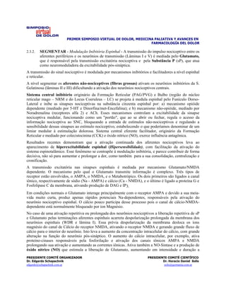 PRIMER SIMPOSIO VIRTUAL DE DOLOR, MEDICINA PALIATIVA Y AVANCES EN
                                                                 FARMACOLOGÍA DEL DOLOR

2.3.2.   SEGMENTAR - Modulação Inibitória Espinhal - A transmissão do impulso nociceptivo entre os
         aferentes periféricos e os neurônios de transmissão (Lâminas I e V) é mediada pelo Glutamato,
         que é responsável pela transmissão excitatória nociceptiva e pela Substância P (sP), que atua
         como neuromoduladora da excitabilidade pós-sináptica.
A transmissão do sinal nociceptivo é modulada por mecanismos inibitórios e facilitadores a nível espinhal
e reticular.
A nível segmentar os aferentes não-nociceptivos (fibras grossas) ativam os neurônios inibitórios da S.
Gelatinosa (lâminas II e III) dificultando a ativação dos neurônios nociceptivos centrais.
Sistema central inibitório originário da Formação Reticular (PAG/PVG) e Bulbo (região do núcleo
reticular mago – NRM e do Locus Coeruleus – LC) se projeta à medula espinhal pelo Funículo Dorso-
Lateral e inibe as sinapses nociceptivas na substância cinzenta espinhal por: a) mecanismo opióide
dependente (mediado por 5-HT e Dinorfina/met-Encefalina); e b) mecanismo não-opióide, mediado por
Noradrenalina (receptores alfa 2) e ACh. Esses mecanismos controlam a excitabilidade da sinapse
nociceptiva medular, funcionando como um "portão", que ao se abrir ou fechar, regula o acesso da
informação nociceptiva ao SNC, bloqueando a entrada de estímulos não-nociceptivos e regulando a
sensibilidade dessas sinapses ao estímulo nociceptivo, estabelecendo o que poderíamos denominar de um
limiar medular à estimulação dolorosa. Sistema central eferente facilitador, originário da Formação
Reticular e mediado por colecistocinina (CCK) e óxido nítrico (NO), exerce influência antagônica.
Resultados recentes demonstram que a ativação continuada dos aferentes nociceptivos leva ao
aparecimento de hiperexcitabilidade espinhal (Hipersensibilidade), com facilitação da ativação do
sistema espinotalâmico. Esse fenômeno se contrapõe à modulação inibitória, e parece contribuir de forma
decisiva, não só para aumentar e prolongar a dor, como também para a sua consolidação, centralização e
cronificação.
A transmissão excitatória nas sinapses espinhais é mediada por mecanismo Glutamato/NMDA
dependente. O mecanismo pelo qual o Glutamato transmite informação é complexo. Três tipos de
receptor estão envolvidos, o AMPA, o NMDA, e o Metabotrópico. Os dois primeiros são ligados a canal
iônico, respectivamente de sódio (Na - AMPA) e cálcio (Ca - NMDA), e o último é ligado a proteína G e
Fosfolipase C da membrana, ativando produção de DAG e IP3.
Em condições normais o Glutamato interage principalmente com o receptor AMPA e devido a sua meia-
vida muito curta, produz apenas rápidos potenciais Na-dependentes, responsáveis pela ativação do
neurônio nociceptivo espinhal. O cálcio pouco participa desse processo pois o canal de cálcio-NMDA-
dependente está normalmente bloqueado por íon Magnésio.
No caso de uma ativação repetitiva ou prolongada dos neurônios nociceptivos a liberação repetitiva de sP
e Glutamato pelas terminações aferentes espinhais acarreta despolarização prolongada da membrana dos
neurônios espinhais (WDR e lâmina I). Essa prévia despolarização da membrana desloca os íons
magnésio do canal de Cálcio do receptor NMDA, ativando o receptor NMDA e gerando grande fluxo de
cálcio para o interior do neurônio. Isto leva a aumento da concentração intracelular do cálcio, com grande
alteração na função do neurônio pós-sináptico. O aumento do cálcio intracelular, por exemplo, ativa
proteíno-cinases responsáveis pela fosforilação e ativação dos canais iônicos AMPA e NMDA
prolongando sua ativação e aumentando as correntes iônicas. Ativa também a NO-Sintase e a produção de
óxido nítrico (NO) que estimula a liberação de Glutamato, aumentando em intensidade e duração a
PRESIDENTE COMITÉ ORGANIZADOR                                             PRESIDENTE COMITÉ CIENTÍFICO
Dr. Edgardo Schapachnik                                                           Dr. Horacio Daniel Solís
edgardo@schapachnik.com.ar                                                         solis@germania.com.ar
 