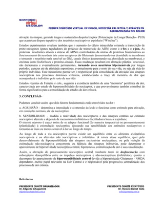 PRIMER SIMPOSIO VIRTUAL DE DOLOR, MEDICINA PALIATIVA Y AVANCES EN
                                                                 FARMACOLOGÍA DEL DOLOR

ativação da sinapse, gerando longas e sustentadas despolarizações (Potenciação de Longa Duração - PLD)
que acarretam disparo repetitivo dos neurônios nociceptivos espinhais (“Wind up”).
Estudos experimentais revelam também que o aumento do cálcio intracelular estimula a transcrição de
proto-oncogenes (genes reguladores do processo de transcrição do ADN) como o c-fos e o c-jun. As
proteínas resultantes ativam a síntese de ARNm controladores da síntese de proteínas fundamentais ao
funcionamento do neurônio tais como receptores do Glutamato (aumentando sua densidade na membrana
e tornando o neurônio mais sensível ao Glu), canais iônicos (aumentando sua densidade na membrana), e
enzimas como fosforilases e proteíno-cinases. Essas mudanças resultam em alteração plástica neuronal,
são duradouras e eventualmente permanentes, tornando esses neurônios hipersensíveis por longos
períodos, capazes até de atividade espontânea, eventualmente para o resto de sua vida, ou seja da vida do
próprio indivíduo. Esse mecanismo parece ser o responsável pela consolidação da ativação das sinapses
nociceptivas nos processos dolorosos crônicos, estabelecendo o traço de memória da dor que
acompanhará o indivíduo pelo resto de sua vida
Estudos recentes de Ferreira e cols., sugerem a existência também de uma "memória" periférica da dor,
caracterizada por estado de hipersensibilidade do nociceptor, e que provavelmente também contribui de
forma significativa para a consolidação de estados de dor crônica.

3. CONCLUSÃO-

Podemos concluir assim que dois fatores fundamentais estão envolvidos na dor :
a. AGRESSÃO – determina a intensidade e a extensão da lesão e funciona como estímulo para ativação,
em condições normais, da via nociceptiva;
b. SENSIBILIDADE – modula a reatividade dos nociceptores e das sinapses centrais ao estímulo
nociceptivo aferente e depende de mecanismos inibitórios e facilitadores locais e espinhais;
O sistema nervoso é capaz assim de se adaptar funcional (de maneira temporária) ou permanentemente
(plasticidade) à estimulação nociceptiva, ajustando sua sensibilidade aos estímulos nociceptivos e
tornando-se mais ou menos sensível à dor ao longo do tempo.
Ao longo de toda a via nociceptiva parece existir um equilíbrio entre os aferentes excitatórios
nociceptivos e os aferentes não nociceptivos e inibitórios. A rutura desse equilíbrio, quer pelo
desenvolvimento de hipersensibilidade das sinapses excitatórias nociceptivas, ou pela redução da
estimulação não-nociceptiva concorrente ou falência das sinapses inibitórias, pode determinar o
aparecimento de hiperatividade nociceptiva central, hiperestesia, centralização da dor e sua consolidação.
Assim, a alteração do processamento nociceptivo central resultante tanto de deaferentação com
subseqüente desequilíbrio entre os impulsos nociceptivos e não-nociceptivos (inibitórios), quanto a
decorrente do aparecimento de hiperssensibilidade central devida a hiperatividade Glutamato - NMDA
dependente, exerce papel relevante na Dor Central e é responsável pela progressiva centralização dos
processos de dor crônica.



Referências

PRESIDENTE COMITÉ ORGANIZADOR                                             PRESIDENTE COMITÉ CIENTÍFICO
Dr. Edgardo Schapachnik                                                           Dr. Horacio Daniel Solís
edgardo@schapachnik.com.ar                                                         solis@germania.com.ar
 