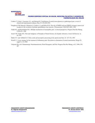PRIMER SIMPOSIO VIRTUAL DE DOLOR, MEDICINA PALIATIVA Y AVANCES EN
                                                                       FARMACOLOGÍA DEL DOLOR

Coderre T J, Katz J, Vaccarino A L, and Melzack R. Contribution of central neuro-plasticity to pathological pain: review of
         clinical and experimental evidence, Pain, 52 :259-285,1993
Dougherty P M, Palecek J, Paleckova V, Sorkin L S, and Willis W D. The role of NMDA and non-NMDA excitatory amino-acid
        receptors in the excitation of primate spinothalamic tract neurons, J Neuroscience 12(8):3025-3041, 1992
Fields H L, and Rowbotham M C. Multiple mechanisms of neuropathic pain: A clinical perspective, Progress Pain Res Manag,
          2:438-453, 1994
Jessel T M , Kelly D D , Pain and Analgesia, in Principles of Neural Science, Ed. Kandel, Schwartz e Jessel, Ed.Elsevier, 3a.
          ed.,1991
Meller S T and Gebhart G F. Nitric oxide and nociceptive processing in the spinal cord, Pain, 52 :127-136, 1993
Woolf C J. A new strategy for the treatment of inflamatory pain: Prevention or elimination of central sensitization, Drugs 47(
         suppl.5 ):1-9, 1994
Tohyama M e cols. Glutaminergic Neurotransmission, Proto-Oncogenes, and Pain. Progress Pain Res Manag, vol 2, 1994; 395-
        407




PRESIDENTE COMITÉ ORGANIZADOR                                                              PRESIDENTE COMITÉ CIENTÍFICO
Dr. Edgardo Schapachnik                                                                            Dr. Horacio Daniel Solís
edgardo@schapachnik.com.ar                                                                          solis@germania.com.ar
 