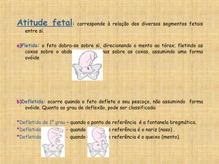 Atitude fetal: corresponde à relação dos diversos segmentos fetais
entre si.
a)Fletida: o feto dobra-se sobre si, direcionando o mento ao tórax; fletindo as
coxas sobre o abdome e as pernas sobre as coxas, assumindo uma forma
ovóide
b)Defletida: ocorre quando o feto deflete o seu pescoço, não assumindo forma
ovóide. Quanto ao grau de deflexão, pode ser classificada:
*Defletida de 1º grau – quando o ponto de referência é a fontanela bregmática.
*Defletida de 2ºgrau – quando o ponto de referência é o nariz (naso) .
*Defletida de 3ºgrau - quando o ponto de referência é o queixo (mento).
 