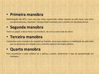 • Primeira manobra
Delimitação da AFU. Com uma das mãos imprimindo súbito impulso ao pólo fetal, esse sofre 
um deslocamento, chamado "rechaço fetal"realizado com a mulher em decubito dorsal .
• Segunda manobra
Tenta-se palpar o dorso fetal e os membros, de um ou outro lado do útero.
• Terceira manobra
Conhecida como manobra de Leopold ou Pawlick, serve para explorar a mobilidade do pólo fetal 
que se apresenta em relação com o estreito superior do trajeto pélvico. 
• Quarta manobra
Para  reconhecer  o  pólo  cefálico  ou  o  pélvico,  e,assim,  determinar  o  tipo  de  apresentação  do 
concepto.
 