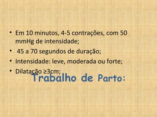 Trabalho de Parto:
• Em 10 minutos, 4-5 contrações, com 50 
mmHg de intensidade;
•  45 a 70 segundos de duração;
• Intensidade: leve, moderada ou forte;
• Dilatação ≥3cm;
 