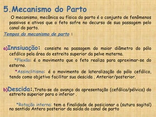 5.Mecanismo do Parto
O mecanismo, mecânica ou física do parto é o conjunto de fenômenos
passivos e ativos que o feto sofre no decurso de sua passagem pelo
canal do parto.
Tempos do mecanismo de parto :
a)Innsiuação: consiste na passagem do maior diâmetro do pólo
cefálico pela área do estreito superior da pelve materna.
*Flexão: é o movimento que o feto realiza para aproximar-se do
esterno.
*Assinclitismo: é o movimento de lateralização do pólo cefálico,
tendo como objetivo facilitar sua descida . Anterior/posterior.
b)Descida:.Trata-se do avanço da apresentação (cefálica/pélvica) do
estreito superior para o inferior .
*Rotação interna: tem a finalidade de posicionar a (sutura sagital)
no sentido Antero posterior da saída do canal de parto
 