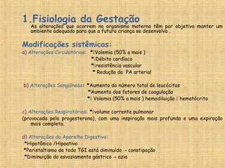 1.Fisiologia da Gestação
As alterações que ocorrem no organismo materno têm por objetivo manter um
ambiente adequado para que a futura criança se desenvolva .
Modificações sistêmicas:
a) Alterações Circulatórias: *Volemia (50% a mais )
*Débito cardíaco
*resistência vascular
* Redução da PA arterial
b) Alterações Sangüíneas: *Aumento do número total de leucócitos
*Aumento dos fatores de coagulação
* Volemia (50% a mais ) hemodiluição  hematócrito
c) Alterações Respiratórias: *volume corrente pulmonar
(provocada pela progesterona), com uma inspiração mais profunda e uma expiração
mais completa.
d) Alterações do Aparelho Digestivo:
*Hipotônico /Hipoativo
*Peristaltismo de todo TGI está diminuído constipação→
*Diminuição do esvaziamento gástrico azia→
 
