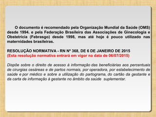 O documento é recomendado pela Organização Mundial da Saúde (OMS)
desde 1994. e pela Federação Brasileira das Associações de Ginecologia e
Obstetrícia (Febrasgo) desde 1998, mas até hoje é pouco utilizado nas
maternidades brasileiras.
RESOLUÇÃO NORMATIVA - RN Nº 368, DE 6 DE JANEIRO DE 2015
(Esta resolução normativa entrará em vigor na data de 06/07/2015)
Dispõe sobre o direito de acesso à informação das beneficiárias aos percentuais
de cirurgias cesáreas e de partos normais, por operadora, por estabelecimento de
saúde e por médico e sobre a utilização do partograma, do cartão da gestante e
da carta de informação à gestante no âmbito da saúde suplementar.
 