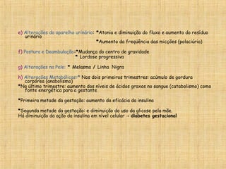 e) Alterações do aparelho urinário: *Atonia e diminuição do fluxo e aumento do resíduo
urinário
*Aumento da freqüência das micções (polaciúria)
f) Postura e Deambulação:*Mudança do centro de gravidade
* Lordose progressiva
g) Alterações na Pele: * Melasma / Linha Nigra
h) Alterações Metabólicas:* Nos dois primeiros trimestres: acúmulo de gordura
corpórea (anabolismo)
*No último trimestre: aumento dos níveis de ácidos graxos no sangue (catabolismo) como
fonte energética para a gestante
*Primeira metade da gestação: aumento da eficácia da insulina
*Segunda metade da gestação: e diminuição do uso da glicose pela mãe.
Há diminuição da ação da insulina em nível celular → diabetes gestacional
 
