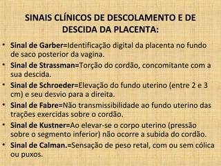 SINAIS CLÍNICOS DE DESCOLAMENTO E DE
DESCIDA DA PLACENTA:
• Sinal de Garber=Identificação digital da placenta no fundo
de saco posterior da vagina.
• Sinal de Strassman=Torção do cordão, concomitante com a
sua descida.
• Sinal de Schroeder=Elevação do fundo uterino (entre 2 e 3
cm) e seu desvio para a direita.
• Sinal de Fabre=Não transmissibilidade ao fundo uterino das
trações exercidas sobre o cordão.
• Sinal de Kustner=Ao elevar-se o corpo uterino (pressão
sobre o segmento inferior) não ocorre a subida do cordão.
• Sinal de Calman.=Sensação de peso retal, com ou sem cólica
ou puxos.
 