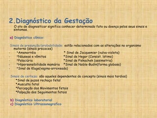 2.Diagnóstico da Gestação
O ato de diagnosticar significa conhecer determinado fato ou doença pelos seus sinais e
sintomas.
a) Diagnóstico clínico:
Sinais de presunção/probabilidade: estão relacionados com as alterações no organismo
materno (sinais precoces)
- *Amenorréia * Sinal de Jacquemier (vulva-violeta)
- *Náuseas e vômitos *Sinal de Hegar (Consist. ístimo)
- *Polaciúria *Sinal de Piskachek (assimetria)
- *Hipersensibilidade mamária *Sinal de Noble-Budin(forma globosa)
- *Sinal de Kluge(vagina-arroxeada)
Sinais de certeza: são aqueles dependentes do concepto (sinais mais tardios)
*Sinal de puzos rechaço fetal
*Ausculta fetal
*Percepção dos Movimentos fetais
*Palpação dos Seguimentos fetais
b) Diagnóstico laboratorial
c) Diagnóstico Ultrassonografico
 