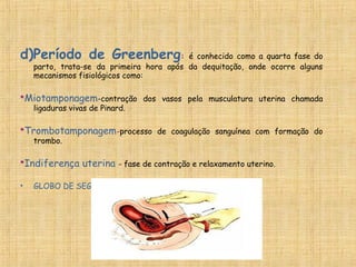 d)Período de Greenberg: é conhecido como a quarta fase do
parto, trata-se da primeira hora após da dequitação, onde ocorre alguns
mecanismos fisiológicos como:
*Miotamponagem-contração dos vasos pela musculatura uterina chamada
ligaduras vivas de Pinard.
*Trombotamponagem-processo de coagulação sanguínea com formação do
trombo.
*Indiferença uterina - fase de contração e relaxamento uterino.
• GLOBO DE SEGURANÇA DE PINARD= CONTRAÇÃO FIXA
 
