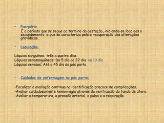 • Puerpério
  È o período que se segue ao termino da gestação, iniciando-se logo aos o
secundamento, e que se caracteriza pela e recuperação das alterações
gravídicas.
• Loquiação:
Lóquios sanguíneo: três a quatro dias
Lóquios serosanguíneos: Do 5 dia ao 22 dia ou 10 dia
Lóquios serosos: Até o 45 dia do pós parto
 
• Cuidados de enfermagem no pós parto:
-Focalizar a avaliação continua na identificação precoce de complicações.
-Avaliar cuidadosamente hemorragia através da verificação do fundo de útero.
-Avaliar a temperatura, a pressão arterial, o pulso e a respiração.
 