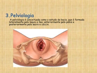 3.Pelviologia
A pelviologia é conceituada como o estudo da bacia, que é formada
lateralmente pelo ísquio e íleo; anteriormente pelo púbis e
posteriormente pelo sacro e cóccix.
 