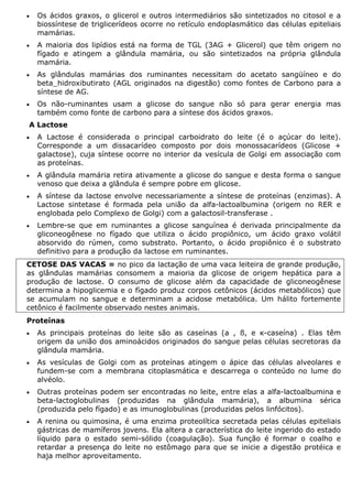 • Os ácidos graxos, o glicerol e outros intermediários são sintetizados no citosol e a
biossíntese de triglicerídeos ocorre no retículo endoplasmático das células epiteliais
mamárias.
• A maioria dos lipídios está na forma de TGL (3AG + Glicerol) que têm origem no
fígado e atingem a glândula mamária, ou são sintetizados na própria glândula
mamária.
• As glândulas mamárias dos ruminantes necessitam do acetato sangüíneo e do
beta_hidroxibutirato (AGL originados na digestão) como fontes de Carbono para a
síntese de AG.
• Os não-ruminantes usam a glicose do sangue não só para gerar energia mas
também como fonte de carbono para a síntese dos ácidos graxos.
A Lactose
• A Lactose é considerada o principal carboidrato do leite (é o açúcar do leite).
Corresponde a um dissacarídeo composto por dois monossacarídeos (Glicose +
galactose), cuja síntese ocorre no interior da vesícula de Golgi em associação com
as proteínas.
• A glândula mamária retira ativamente a glicose do sangue e desta forma o sangue
venoso que deixa a glândula é sempre pobre em glicose.
• A síntese da lactose envolve necessariamente a síntese de proteínas (enzimas). A
Lactose sintetase é formada pela união da alfa-lactoalbumina (origem no RER e
englobada pelo Complexo de Golgi) com a galactosil-transferase .
• Lembre-se que em ruminantes a glicose sanguínea é derivada principalmente da
gliconeogênese no fígado que utiliza o ácido propiônico, um ácido graxo volátil
absorvido do rúmen, como substrato. Portanto, o ácido propiônico é o substrato
definitivo para a produção da lactose em ruminantes.
CETOSE DAS VACAS = no pico da lactação de uma vaca leiteira de grande produção,
as glândulas mamárias consomem a maioria da glicose de origem hepática para a
produção de lactose. O consumo de glicose além da capacidade de gliconeogênese
determina a hipoglicemia e o fígado produz corpos cetônicos (ácidos metabólicos) que
se acumulam no sangue e determinam a acidose metabólica. Um hálito fortemente
cetônico é facilmente observado nestes animais.
Proteínas
• As principais proteínas do leite são as caseínas (a , ß, e κ-caseína) . Elas têm
origem da união dos aminoácidos originados do sangue pelas células secretoras da
glândula mamária.
• As vesículas de Golgi com as proteínas atingem o ápice das células alveolares e
fundem-se com a membrana citoplasmática e descarrega o conteúdo no lume do
alvéolo.
• Outras proteínas podem ser encontradas no leite, entre elas a alfa-lactoalbumina e
beta-lactoglobulinas (produzidas na glândula mamária), a albumina sérica
(produzida pelo fígado) e as imunoglobulinas (produzidas pelos linfócitos).
• A renina ou quimosina, é uma enzima proteolítica secretada pelas células epiteliais
gástricas de mamíferos jovens. Ela altera a característica do leite ingerido do estado
líquido para o estado semi-sólido (coagulação). Sua função é formar o coalho e
retardar a presença do leite no estômago para que se inicie a digestão protéica e
haja melhor aproveitamento.
 